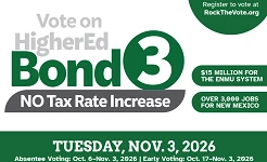 Vote on HigherEd Bond 3. No tax rate increase! $15 MILLION FOR THE ENMU SYSTEM , OVER 3,000 JOBS FOR NEW MEXICO. TUESDAY, NOV. 3, 2026 Absentee Voting: Oct. 6–Nov. 3, 2026 | Early Voting: Oct. 17–Nov. 3, 2025